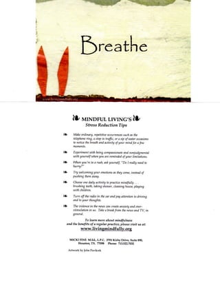 ^       MINDFUL LIVING'S                                ^
                    Stress Reduction Tips

^         Make ordinary, repetitive occurrences such as the
          telephone ring, a stop in traffic, or a sip of water occasions
          to notice the breath and activity of your mind for a few
          moments.

^         Experiment with being compassionate and nonjudgmental
          with yourself when you are reminded of your limitations.

i*-       When you're in a rush, ask yourself "Do 1 really need to
          hurry?"

^         Try welcoming your emotions as they come, instead of
          pushing them aivay.

          Choose one daily activity to practice mindfully . . .
          brushing teeth, taking shower, cleaning house, playing
          with children.

^         Turn off the radio in the car and pay attention to driving
          and to your thoughts.

          The violence in the news can create anxiety and over-
          stimulation in us. Take a break from the news and TV, in
          general.

                   To learn more about mindfulness
      and the benefits of a regular practice, please visit us at:
                 www.livingmindfully.org

        M I C K i n N E M.Ed., L.P.C. 3701 K i r b y Drive, Suite 890,
               Houston, T X . 77098 Phone: 713.522.7032

       Artwork by John Pavlicek
 