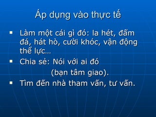 Áp dụng vào thực tế Làm một cái gì đó: la hét, đấm đá, hát hò, cười khóc, vận động thể lực…  Chia sẻ: Nói với ai đó  (bạn tâm giao). Tìm đến nhà tham vấn, tư vấn.  