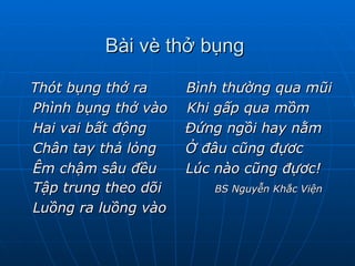   Bài vè thở bụng  Thót bụng thở ra  Bình thường qua mũi Phình bụng thở vào  Khi gấp qua mồm Hai vai bất động  Đứng ngồi hay nằm Chân tay thả lỏng  Ở đâu cũng đựơc Êm chậm sâu đều  Lúc nào cũng đựơc! Tập trung theo dõi  BS Nguyễn Khắc Viện Luồng ra luồng vào 