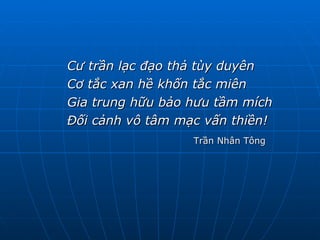 Cư trần lạc đạo thả tùy duyên Cơ tắc xan hề khốn tắc miên Gia trung hữu bảo hưu tầm mích Đối cảnh vô tâm mạc vấn thiền! Trần Nhân Tông 
