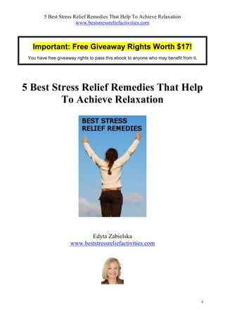 5 Best Stress Relief Remedies That Help To Achieve Relaxation
                       www.beststressreliefactivities.com



   Important: Free Giveaway Rights Worth $17!
 You have free giveaway rights to pass this ebook to anyone who may benefit from it.




5 Best Stress Relief Remedies That Help
         To Achieve Relaxation




                            Edyta Zabielska
                     www.beststressreliefactivities.com




                                                                                       1
 