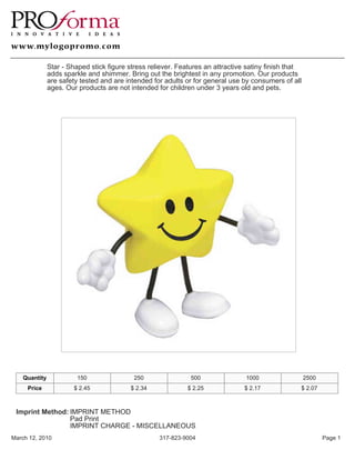 Star - Shaped stick figure stress reliever. Features an attractive satiny finish that
               adds sparkle and shimmer. Bring out the brightest in any promotion. Our products
               are safety tested and are intended for adults or for general use by consumers of all
               ages. Our products are not intended for children under 3 years old and pets.




    Quantity             150                250                500               1000                  2500
     Price              $ 2.45            $ 2.34             $ 2.25             $ 2.17             $ 2.07



 Imprint Method: IMPRINT METHOD
                 Pad Print
                 IMPRINT CHARGE - MISCELLANEOUS
March 12, 2010                                      317-823-9004                                              Page 1
 