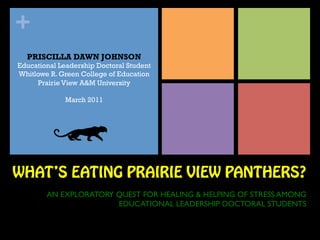 +
  PRISCILLA DAWN JOHNSON
Educational Leadership Doctoral Student
Whitlowe R. Green College of Education
     Prairie View A&M University

             March 2011




WHAT’S EATING PRAIRIE VIEW PANTHERS?
        AN EXPLORATORY QUEST FOR HEALING & HELPING OF STRESS AMONG
                       EDUCATIONAL LEADERSHIP DOCTORAL STUDENTS	

 