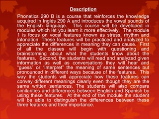 Description 
Phonetics 290 B is a course that reinforces the knowledge 
acquired in Inglés 290 A and introduces the vowel sounds of 
the English language. This course will be developed in 
modules which let you learn it more effectively. The module 
1 is focus on vocal features known as stress, rhythm and 
intonation. These features will be practiced and analyzed to 
appreciate the differences in meaning they can cause. First 
of all the classes will begin with questioning and 
brainstorming about what the students know about the 
features. Second, the students will read and analyzed given 
information as well as conversations they will hear and 
“guess” or “interpret” the meaning of same sentences but 
pronounced in different ways because of the features. This 
way the students will appreciate how these features can 
convey different meanings clearly even though they are the 
same written sentences. The students will also compare 
similarities and differences between English and Spanish by 
using these features. At the end of the module the student 
will be able to distinguish the differences between these 
three features and their importance. 
 