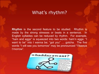 What’s rhythm? 
Rhythm is the second feature to be studied. Rhythm is 
made by the strong stresses or beats in a sentence. In 
English syllables can be reduced by rhythm. For example, 
“ham and eggs” is squeezed into two words: ham’n eggs: “I 
want to be” into I wanna be; “got you” … gotcha. The five 
words “I will see you tomorrow” may be pronounced “I’llseeya 
t’morrow”. 
 