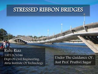 STRESSED RIBBON BRIDGES
Ruhi Riaz
1AT12CV046
Dept Of Civil Engineering,
Atria Institute Of Technology.
Under The Guidance Of :
Asst Prof. Pruthvi Sagar
 