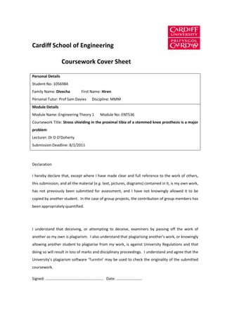 Cardiff School of Engineering

                   Coursework Cover Sheet

Personal Details
Student No: 1056984
Family Name: Divecha          First Name: Hiren
Personal Tutor: Prof Sam Davies     Discipline: MMM
Module Details
Module Name: Engineering Theory 1        Module No: ENT536
Coursework Title: Stress shielding in the proximal tibia of a stemmed knee prosthesis is a major
problem
Lecturer: Dr D O’Doherty
Submission Deadline: 8/1/2011



Declaration

I hereby declare that, except where I have made clear and full reference to the work of others,
this submission, and all the material (e.g. text, pictures, diagrams) contained in it, is my own work,
has not previously been submitted for assessment, and I have not knowingly allowed it to be
copied by another student. In the case of group projects, the contribution of group members has
been appropriately quantified.




I understand that deceiving, or attempting to deceive, examiners by passing off the work of
another as my own is plagiarism. I also understand that plagiarising another's work, or knowingly
allowing another student to plagiarise from my work, is against University Regulations and that
doing so will result in loss of marks and disciplinary proceedings. I understand and agree that the
University’s plagiarism software ‘Turnitin’ may be used to check the originality of the submitted
coursework.

Signed: …..…………………………………….………... Date: ………………………
 