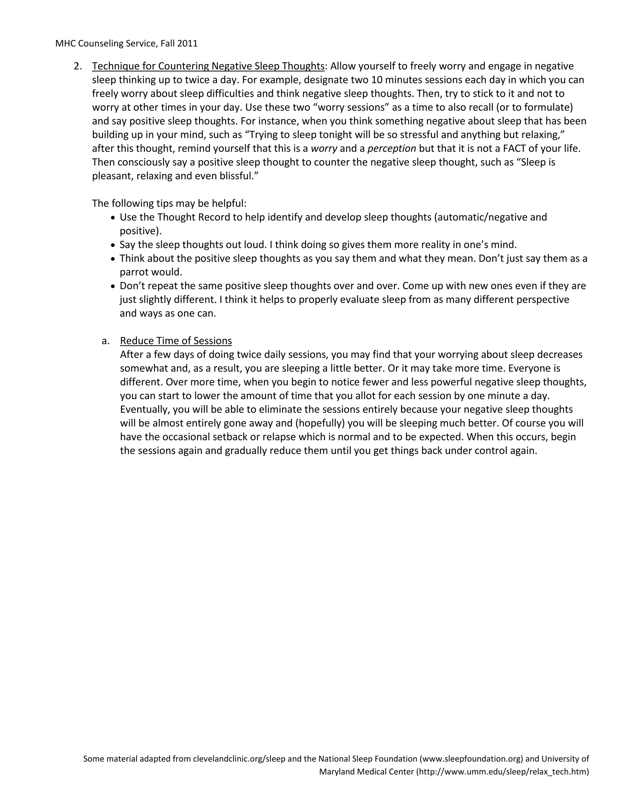 MHC Counseling Service, Fall 2011
Some material adapted from clevelandclinic.org/sleep and the National Sleep Foundation (www.sleepfoundation.org) and University of
Maryland Medical Center (http://www.umm.edu/sleep/relax_tech.htm)
2. Technique for Countering Negative Sleep Thoughts: Allow yourself to freely worry and engage in negative
sleep thinking up to twice a day. For example, designate two 10 minutes sessions each day in which you can
freely worry about sleep difficulties and think negative sleep thoughts. Then, try to stick to it and not to
worry at other times in your day. Use these two “worry sessions” as a time to also recall (or to formulate)
and say positive sleep thoughts. For instance, when you think something negative about sleep that has been
building up in your mind, such as “Trying to sleep tonight will be so stressful and anything but relaxing,”
after this thought, remind yourself that this is a worry and a perception but that it is not a FACT of your life.
Then consciously say a positive sleep thought to counter the negative sleep thought, such as “Sleep is
pleasant, relaxing and even blissful.”
The following tips may be helpful:
• Use the Thought Record to help identify and develop sleep thoughts (automatic/negative and
positive).
• Say the sleep thoughts out loud. I think doing so gives them more reality in one’s mind.
• Think about the positive sleep thoughts as you say them and what they mean. Don’t just say them as a
parrot would.
• Don’t repeat the same positive sleep thoughts over and over. Come up with new ones even if they are
just slightly different. I think it helps to properly evaluate sleep from as many different perspective
and ways as one can.
a. Reduce Time of Sessions
After a few days of doing twice daily sessions, you may find that your worrying about sleep decreases
somewhat and, as a result, you are sleeping a little better. Or it may take more time. Everyone is
different. Over more time, when you begin to notice fewer and less powerful negative sleep thoughts,
you can start to lower the amount of time that you allot for each session by one minute a day.
Eventually, you will be able to eliminate the sessions entirely because your negative sleep thoughts
will be almost entirely gone away and (hopefully) you will be sleeping much better. Of course you will
have the occasional setback or relapse which is normal and to be expected. When this occurs, begin
the sessions again and gradually reduce them until you get things back under control again.
 