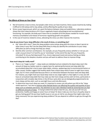 MHC Counseling Service, Fall 2011
Some material adapted from clevelandclinic.org/sleep and the National Sleep Foundation (www.sleepfoundation.org) and University of
Maryland Medical Center (http://www.umm.edu/sleep/relax_tech.htm)
Stress and Sleep
The Effects of Stress on Your Sleep
• Not all insomnia is due to stress, but people under stress can have insomnia. Stress causes insomnia by making
it difficult to fall asleep and to stay asleep, and by affecting the quality of your sleep.
• Stress causes hyperarousal, which can upset the balance between sleep and wakefulness. Laboratory evidence
shows that short sleep durations of 4-5 hours negatively impacts physiological and neurobehavioral
functioning. For example, the body won’t have time to complete all of the phases needed for muscle repair,
memory consolidation and release of hormones regulating growth and appetite.
• In the case of insomnia related to stress, alleviating the stress can often improve the insomnia.
How do you know if your sleep difficulty is the result of stress, or something else?
• Ask "when did it start?" Does the sleep problem come and go along with the stress or does it persist at
other times in your life? Use the Sleep Skills Diary to help you identify the contributors to your sleep
difficulties (as well as things that help you sleep).
• Identify other common contributions. For example, are you frequently anxious whether or not you are
under unusual stress? Is it hard for you to "wind down" at the end of the day? Are you frequently
infuriated? Or do you feel depressed? If so, chronic depressed mood and anxious feeling are likely
contributing to the sleepless situation and you will want to address these to improve things.
How much sleep do I really need?
• There is no "magic number" -- sleep needs are individual and are related to the basal sleep need (the
amount of sleep our bodies need on a regular basis for optimal performance) and sleep debt (the
accumulated sleep that is lost to poor sleep habits, sickness, awakenings due to environmental factors or
other causes). Studies suggest that healthy adults have a basal sleep need of seven to eight hours every
night, but it’s more complicated because there is an interaction between the basal need and sleep debt.
For instance, you might meet your basal sleep need on any single night or a few nights in a row, but still
have an unresolved sleep debt that may make you feel more sleepy and less alert at times, particularly in
conjunction with circadian dips (times in the 24-hour cycle when we are biologically programmed to be
more sleepy and less alert, such as overnight hours and mid-afternoon).
• To determine how much sleep you need, it's important to assess not only where you fall on the "sleep
needs spectrum," but also to examine what lifestyle factors are affecting the quality and quantity of your
sleep such as schedules and stress. Pay attention to your own individual needs by assessing how you feel
on different amounts of sleep. In trying to determine what is best for you, also ask yourself: Are you
productive, healthy and happy on seven hours of sleep? Or does it take you nine hours of quality sleep to
get you feeling good? Do you have health issues or are you at risk for any disease that might make more
sleep necessary? Are you experiencing sleep problems? Do you depend on caffeine to get you through the
day?
 