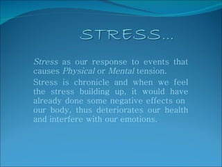 Stress  as our response to events that causes  Physical  or  Mental  tension.  Stress is chronicle and when we feel the stress building up, it would have already done some negative effects on  our body, thus deteriorates our health and interfere with our emotions. 