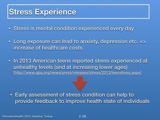 PervasiveHealth 2015, Istanbul, Turkey /26
Stress Experience
• Stress is mental condition experienced every day
• Long exposure can lead to anxiety, depression etc. =>
increase of healthcare costs
• In 2013 American teens reported stress experienced at
unhealthy levels (and at increasing lower ages)
[http://www.apa.org/news/press/releases/stress/2013/teenstress.aspx]
2
• Early assessment of stress condition can help to
provide feedback to improve health state of individuals
 