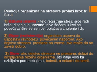 Reakcija organizma na stresore prolazi kroz tri
faze:
1) Uzbuna (alarm) - telo registruje stres, srce radi
brže, disanje je ubrzano, nivo šećera u krvi se
povećava,šire se zenice, pojačava znojenje i dr.
2) Otpor (rezistencija) organizam uspeva da
uspostavi ravnotežu povećanim naporom. Ako
dejstvo stresora prestane na vreme, sve može da se
završi dobro;
 3) Slom- ako dejstvo stresora ne prestane, dolazi do
iscrpljivanja rezervi organizma. što dalje vodi ka
ozbiljnim poremećajima, bolesti, a nekad i do smrti.
 