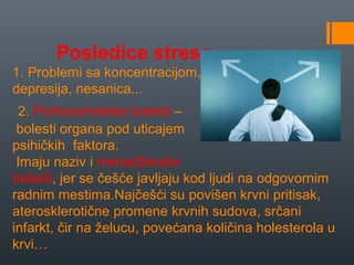 Posledice stresa
1. Problemi sa koncentracijom,
depresija, nesanica...
 2. Psihosomatske bolesti –
 bolesti organa pod uticajem
psihičkih faktora.
 Imaju naziv i menadžerske
bolesti, jer se češće javljaju kod ljudi na odgovornim
radnim mestima.Najčešći su povišen krvni pritisak,
aterosklerotične promene krvnih sudova, srčani
infarkt, čir na želucu, povećana količina holesterola u
krvi…
 