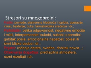 Stresori su mnogobrojni:
Fizički: povrede, ekstremna hladnoća i toplota, operacije,
virusi, bakterije, buka, farmakološka sredstva i dr.;
Psihološki: velika odgovornost, negativne emocije
i misli, interpersonalni sukobi, sukobi u porodici,
gubitak posla, emocionalna napetost, bolest ili
smrt bliske osobe i dr.;
Prijatni: rođenje deteta, svadbe, dobitak novca...;
Očekivanja događaja: predispitna atmosfera,
razni rezultati i dr.
 