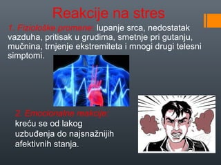 Reakcije na stres
1. Fiziološke promene: lupanje srca, nedostatak
vazduha, pritisak u grudima, smetnje pri gutanju,
mučnina, trnjenje ekstremiteta i mnogi drugi telesni
simptomi.




 2. Emocionalne reakcije:
 kreću se od lakog
 uzbuđenja do najsnažnijih
 afektivnih stanja.
 