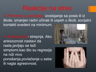 Reakcije na stres
3. Promene u ponašanju izostajanje sa posla ili iz
škole, smanjen radni učinak ili uspeh u školi, socijalni
kontakti svedeni na minimum.


4. Anksioznost- strepnja. Ako
anksioznost nastavi da
raste,javljaju se teži
simptomi,kao što su regresija
na niži nivo
ponašanja,povlačenje u sebe
ili nagla agresivnost.
 