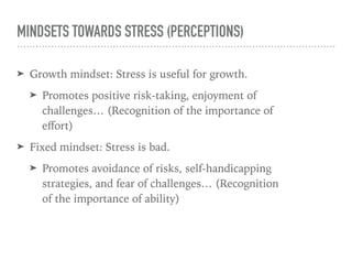 MINDSETS TOWARDS STRESS (PERCEPTIONS)
➤ Growth mindset: Stress is useful for growth.
➤ Promotes positive risk-taking, enjoyment of
challenges… (Recognition of the importance of
eﬀort)
➤ Fixed mindset: Stress is bad.
➤ Promotes avoidance of risks, self-handicapping
strategies, and fear of challenges… (Recognition
of the importance of ability)
 