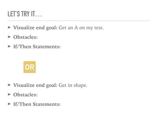 LET’S TRY IT…
➤ Visualize end goal: Get an A on my test.
➤ Obstacles:
➤ If/Then Statements:
➤ Visualize end goal: Get in shape.
➤ Obstacles:
➤ If/Then Statements:
OR
 