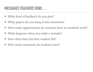 MESSAGES TEACHERS SEND…
➤ What kind of feedback do you give?
➤ What papers do you hang in the classroom?
➤ How many opportunities do students have to resubmit work?
➤ What happens when you make a mistake?
➤ How often does the best student fail?
➤ How much autonomy do students have?
 