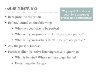 HEALTHY ALTERNATIVES
➤ Recognize the distortion.
➤ Reﬂect/journal on the following:
➤ Who says you have to be perfect?
➤ What will your parents think if you are not perfect?
➤ What will your teachers think if you are not perfect?
➤ Ask the person. Discuss.
➤ Feedback ﬁlter (selective listening/actively ignoring):
➤ What is helpful? What can I use to get better?
➤ Everything else: Let go.
Why might “Just do your
best.” be a dangerous
phrase for a perfectionist?
 