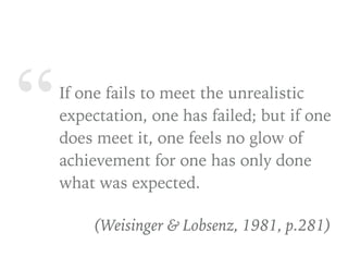 “If one fails to meet the unrealistic
expectation, one has failed; but if one
does meet it, one feels no glow of
achievement for one has only done
what was expected.
(Weisinger & Lobsenz, 1981, p.281)
 