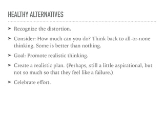 HEALTHY ALTERNATIVES
➤ Recognize the distortion.
➤ Consider: How much can you do? Think back to all-or-none
thinking. Some is better than nothing.
➤ Goal: Promote realistic thinking.
➤ Create a realistic plan. (Perhaps, still a little aspirational, but
not so much so that they feel like a failure.)
➤ Celebrate eﬀort.
 
