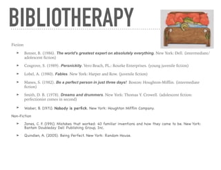Fiction
➤ Botner, B. (1986). The world's greatest expert on absolutely everything. New York: Dell. (intermediate/
adolescent ﬁction)
➤ Cosgrove, S. (1989). Persnickity. Vero Beach, PL.: Rourke Enterprises. (young juvenile ﬁction)
➤ Lobel, A. (1980). Fables. New York: Harper and Row. (juvenile ﬁction)
➤ Manes, S. (1982). Be a perfect person in just three days! Boston: Houghton-Miﬄin. (intermediate
ﬁction)
➤ Smith, D. B. (1978). Dreams and drummers. New York: Thomas Y. Crowell. (adolescent ﬁction:
perfectionist comes in second)
➤ Waber, B. (1971). Nobody is perﬁck. New York: Houghton Mifﬂin Company.
Non-Fiction

➤ Jones, C. F. (1991). Mistakes that worked: 40 familiar inventions and how they came to be. New York:
Bantam Doubleday Dell Publishing Group, Inc.

➤ Quindlen, A. (2005). Being Perfect. New York: Random House.

BIBLIOTHERAPY
 