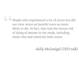 “People who experienced a lot of stress but did
not view stress as harmful were no more
likely to die. In fact, they had the lowest risk
of dying of anyone in the study, including
those who had relatively little stress.
-Kelly McGonigal (TED talk)
 