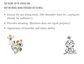 THE SILENT JOY OF STRESS (OR)
WHY WE MODEL BEING STRESSED OUT SO WELL
➤ Excuse for not doing more. (We shouldn’t have to…saying no
should be suﬃcient.)
➤ Provides meaning. (Business does not equal purpose.)
➤ Appearance of humility and relate-ability.
 