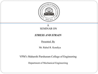 A
SEMINAR ON
STRESS AND STRAIN
Presented By
Mr. Rahul R. Kundiya
VPM’s Maharshi Parshuram College of Engineering
Department of Mechanical Engineerimg
 