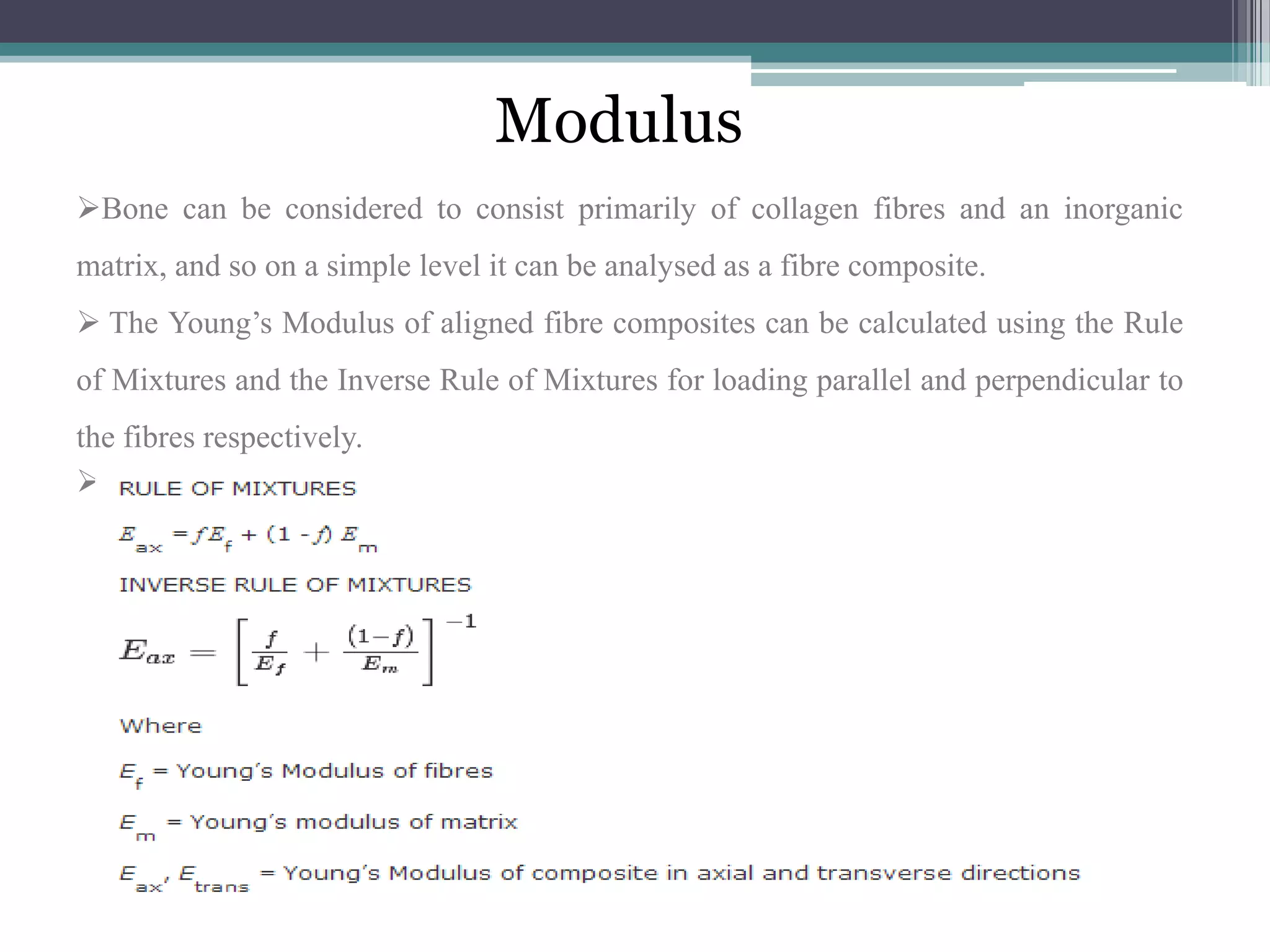 Modulus
Bone can be considered to consist primarily of collagen fibres and an inorganic
matrix, and so on a simple level it can be analysed as a fibre composite.
 The Young’s Modulus of aligned fibre composites can be calculated using the Rule
of Mixtures and the Inverse Rule of Mixtures for loading parallel and perpendicular to
the fibres respectively.

 