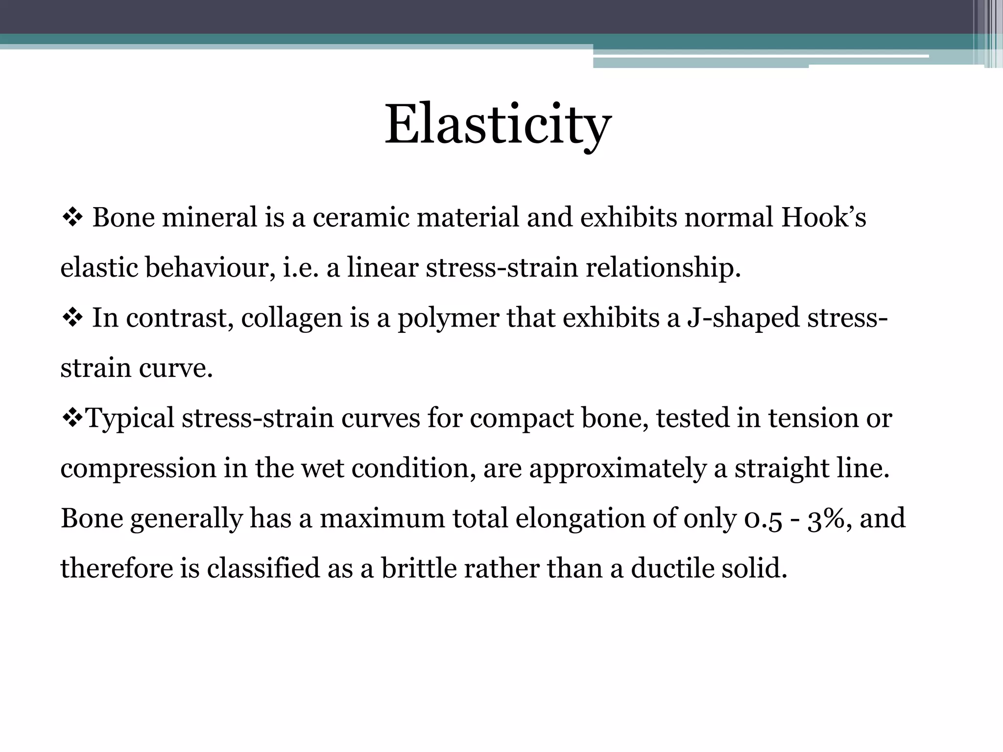 Elasticity
 Bone mineral is a ceramic material and exhibits normal Hook’s
elastic behaviour, i.e. a linear stress-strain relationship.
 In contrast, collagen is a polymer that exhibits a J-shaped stress-
strain curve.
Typical stress-strain curves for compact bone, tested in tension or
compression in the wet condition, are approximately a straight line.
Bone generally has a maximum total elongation of only 0.5 - 3%, and
therefore is classified as a brittle rather than a ductile solid.
 