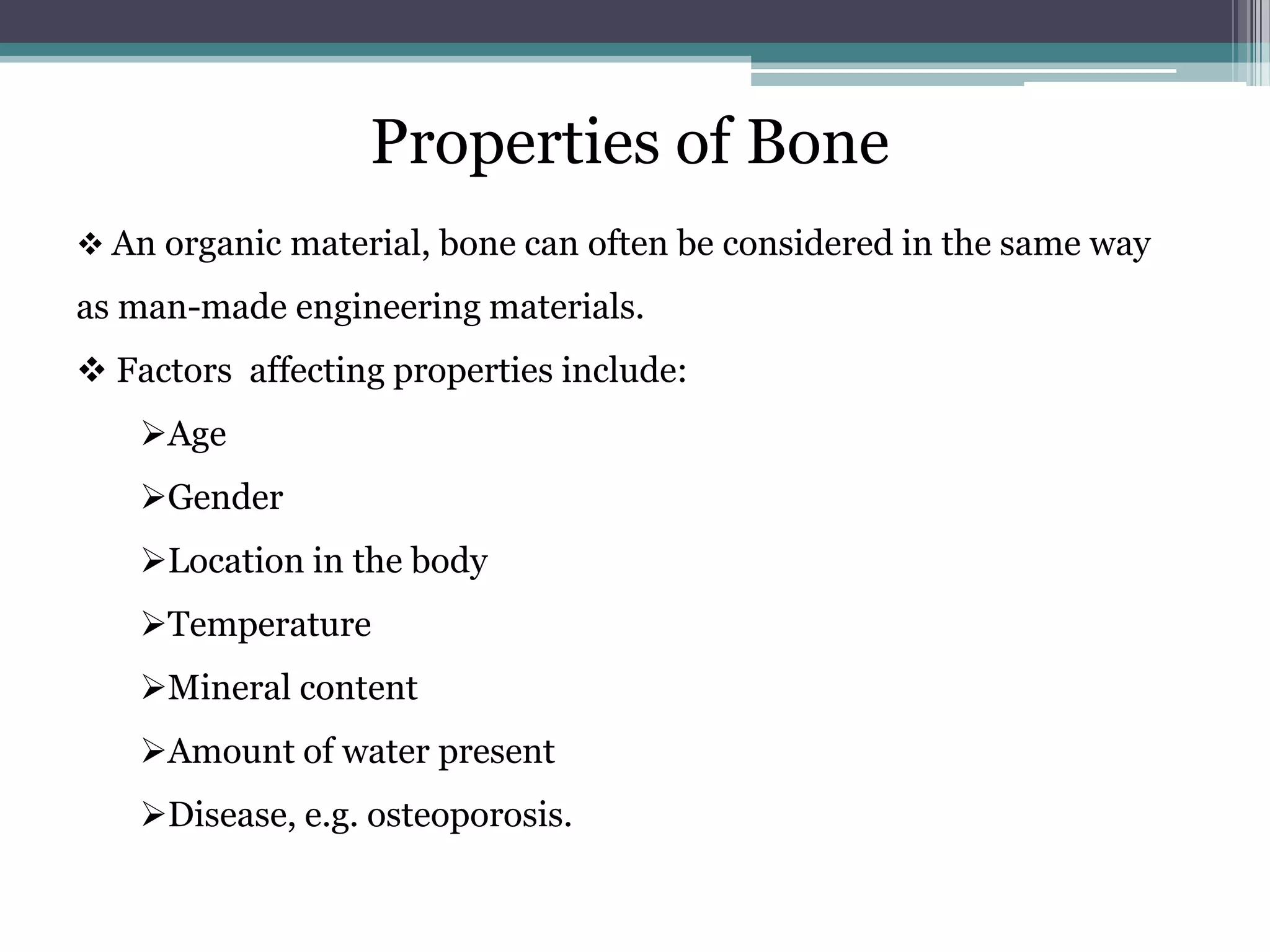 Properties of Bone
 An organic material, bone can often be considered in the same way
as man-made engineering materials.
 Factors affecting properties include:
Age
Gender
Location in the body
Temperature
Mineral content
Amount of water present
Disease, e.g. osteoporosis.
 