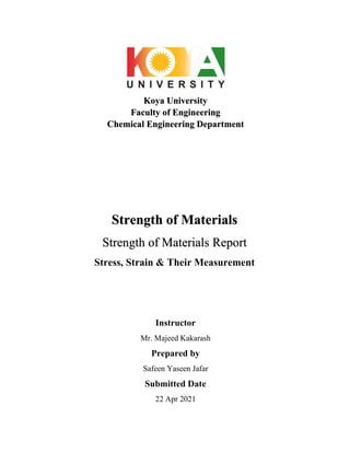 Koya University
Faculty of Engineering
Chemical Engineering Department
Instructor
Mr. Majeed Kakarash
Prepared by
Safeen Yaseen Jafar
Submitted Date
22 Apr 2021
Strength of Materials
Strength of Materials Report
Stress, Strain & Their Measurement
 