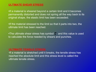 ULTIMATE SHEAR STRESS
•If a material is sheared beyond a certain limit and it becomes
permanently distorted and does not spring all the way back to its
original shape, the elastic limit has been exceeded.
•If the material stressed to the limit so that it parts into two, the
ultimate limit has been reached.
•The ultimate shear stress has symbol and this value is used
to calculate the force needed by shears and punches.
τ
ULTIMATE TENSILE STRESS
•If a material is stretched until it breaks, the tensile stress has
reached the absolute limit and this stress level is called the
ultimate tensile stress.
 