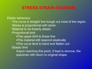 STRESS STRAIN DIAGRAM
Elastic behaviour
•The curve is straight line trough out most of the region
•Stress is proportional with strain
•Material to be linearly elastic
•Proportional limit
•The upper limit to linear line
•The material still respond elastically
•The curve tend to bend and flatten out
•Elastic limit
•Upon reaching this point, if load is remove, the
specimen still return to original shape
 