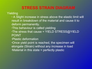 STRESS STRAIN DIAGRAM
Yielding
• A Slight increase in stress above the elastic limit will
result in breakdown of the material and cause it to
deform permanently.
•This behaviour is called yielding
•The stress that cause = YIELD STRESS@YIELD
POINT
•Plastic deformation
•Once yield point is reached, the specimen will
elongate (Strain) without any increase in load
•Material in this state = perfectly plastic
 