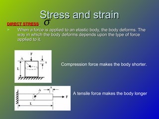 Stress and strainStress and strain
DIRECT STRESSDIRECT STRESS
 When a force is applied to an elastic body, the body deforms. TheWhen a force is applied to an elastic body, the body deforms. The
way in which the body deforms depends upon the type of forceway in which the body deforms depends upon the type of force
applied to it.applied to it.
Compression force makes the body shorter.
A tensile force makes the body longer
σ
 
