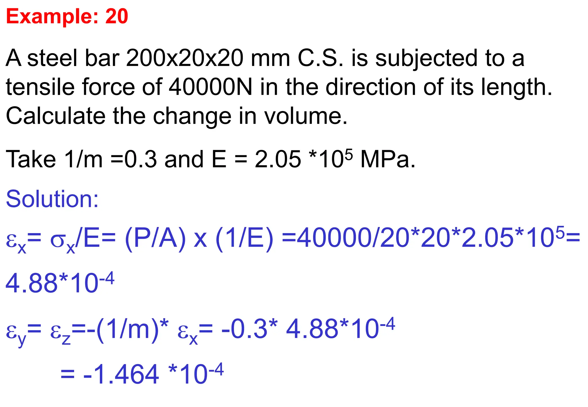 Example: 20
A steel bar 200x20x20 mm C.S. is subjected to a
tensile force of 40000N in the direction of its length.
Calculate the change in volume.
Take 1/m =0.3 and E = 2.05 *105 MPa.
Solution:
x= x/E= (P/A) x (1/E) =40000/20*20*2.05*105=
4.88*10-4
y= z=-(1/m)* x= -0.3* 4.88*10-4
= -1.464 *10-4
 