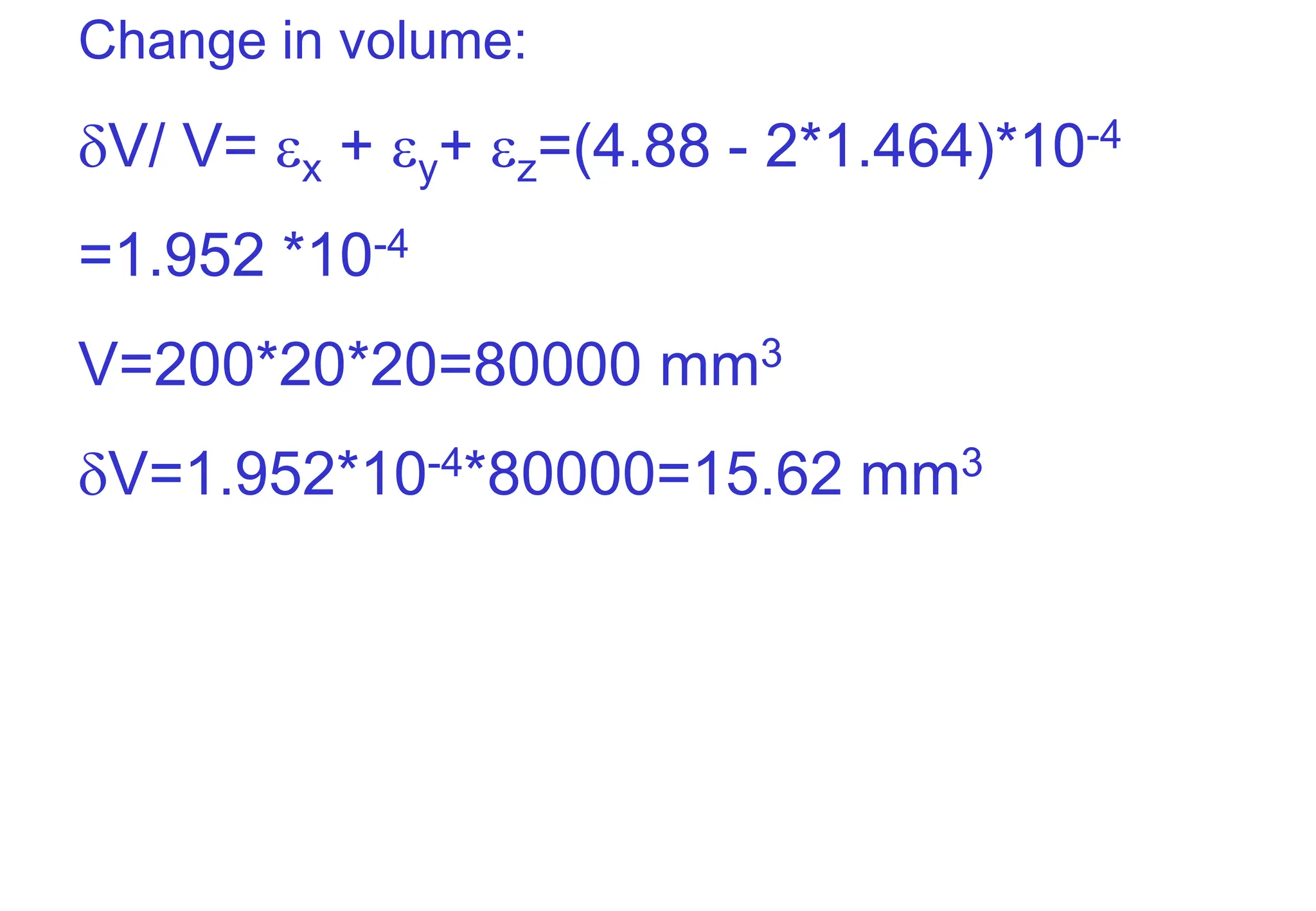 Change in volume:
V/ V= x + y+ z=(4.88 - 2*1.464)*10-4
=1.952 *10-4
V=200*20*20=80000 mm3
V=1.952*10-4*80000=15.62 mm3
 