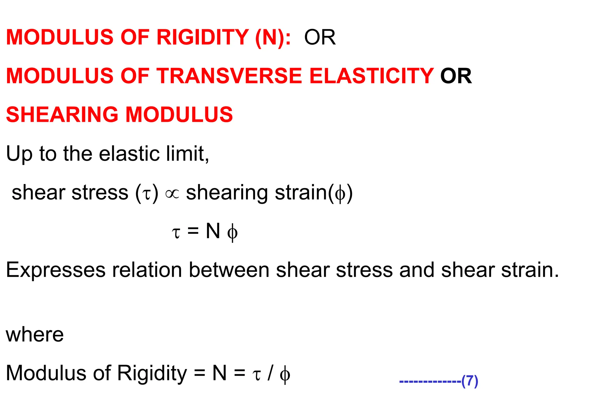 MODULUS OF RIGIDITY (N): OR
MODULUS OF TRANSVERSE ELASTICITY OR
SHEARING MODULUS
Up to the elastic limit,
shear stress ()  shearing strain()
 = N 
Expresses relation between shear stress and shear strain.
/=N;
where
Modulus of Rigidity = N =  /  -------------(7)
 