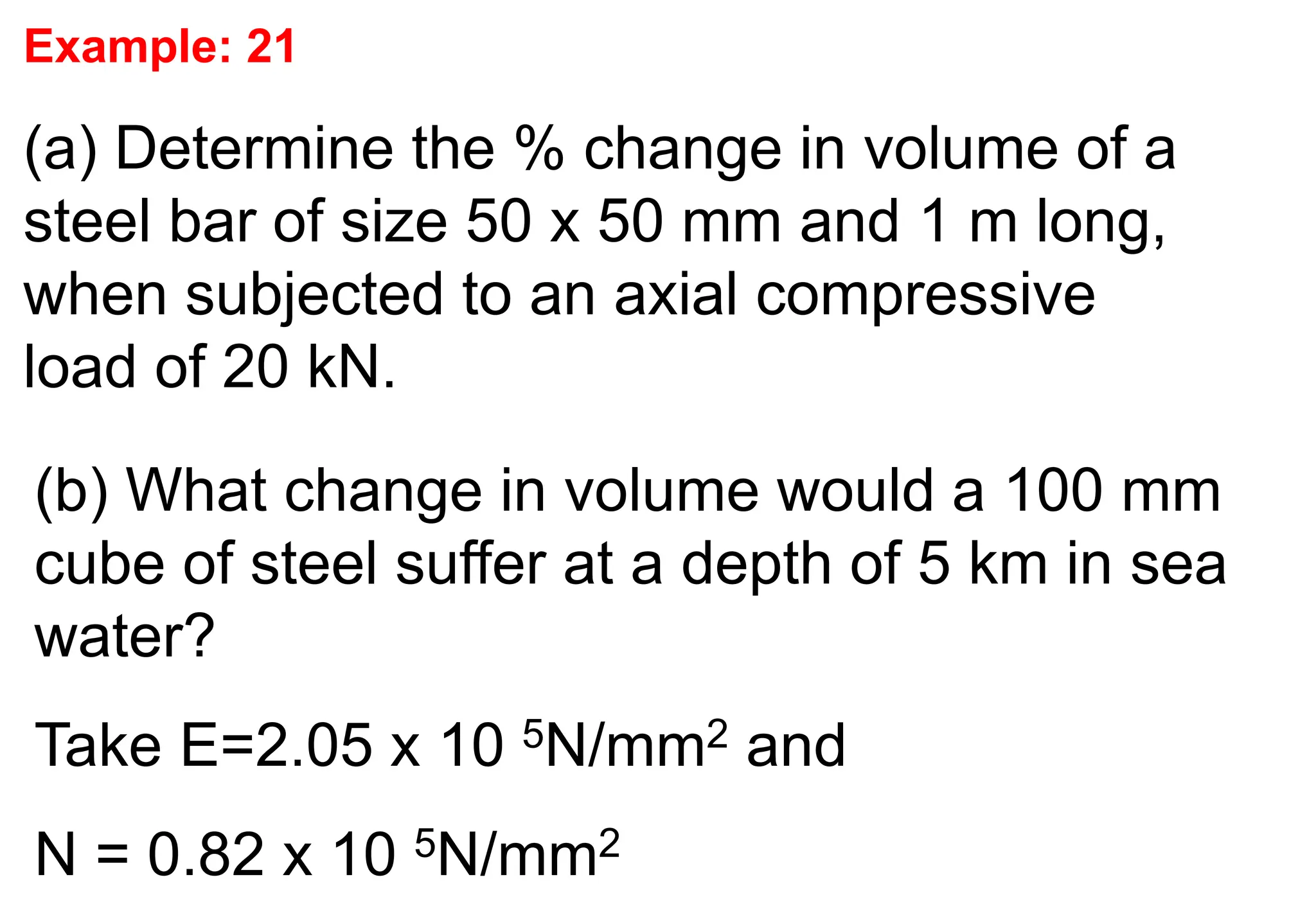 Example: 21
(a) Determine the % change in volume of a
steel bar of size 50 x 50 mm and 1 m long,
when subjected to an axial compressive
load of 20 kN.
(b) What change in volume would a 100 mm
cube of steel suffer at a depth of 5 km in sea
water?
Take E=2.05 x 10 5N/mm2 and
N = 0.82 x 10 5N/mm2
 