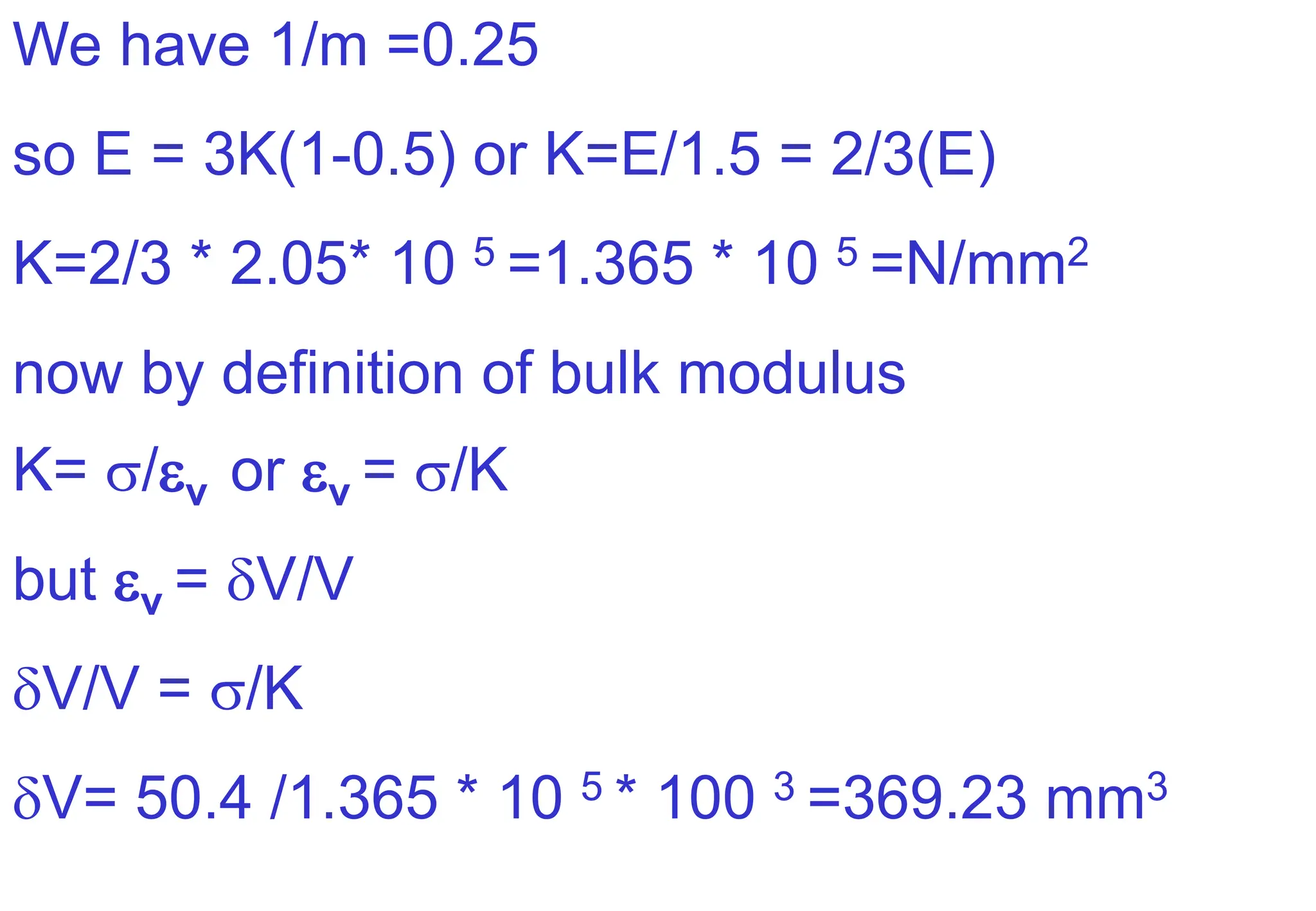 We have 1/m =0.25
so E = 3K(1-0.5) or K=E/1.5 = 2/3(E)
K=2/3 * 2.05* 10 5 =1.365 * 10 5 =N/mm2
now by definition of bulk modulus
K= /v or v = /K
but v = V/V
V/V = /K
V= 50.4 /1.365 * 10 5 * 100 3 =369.23 mm3
 
