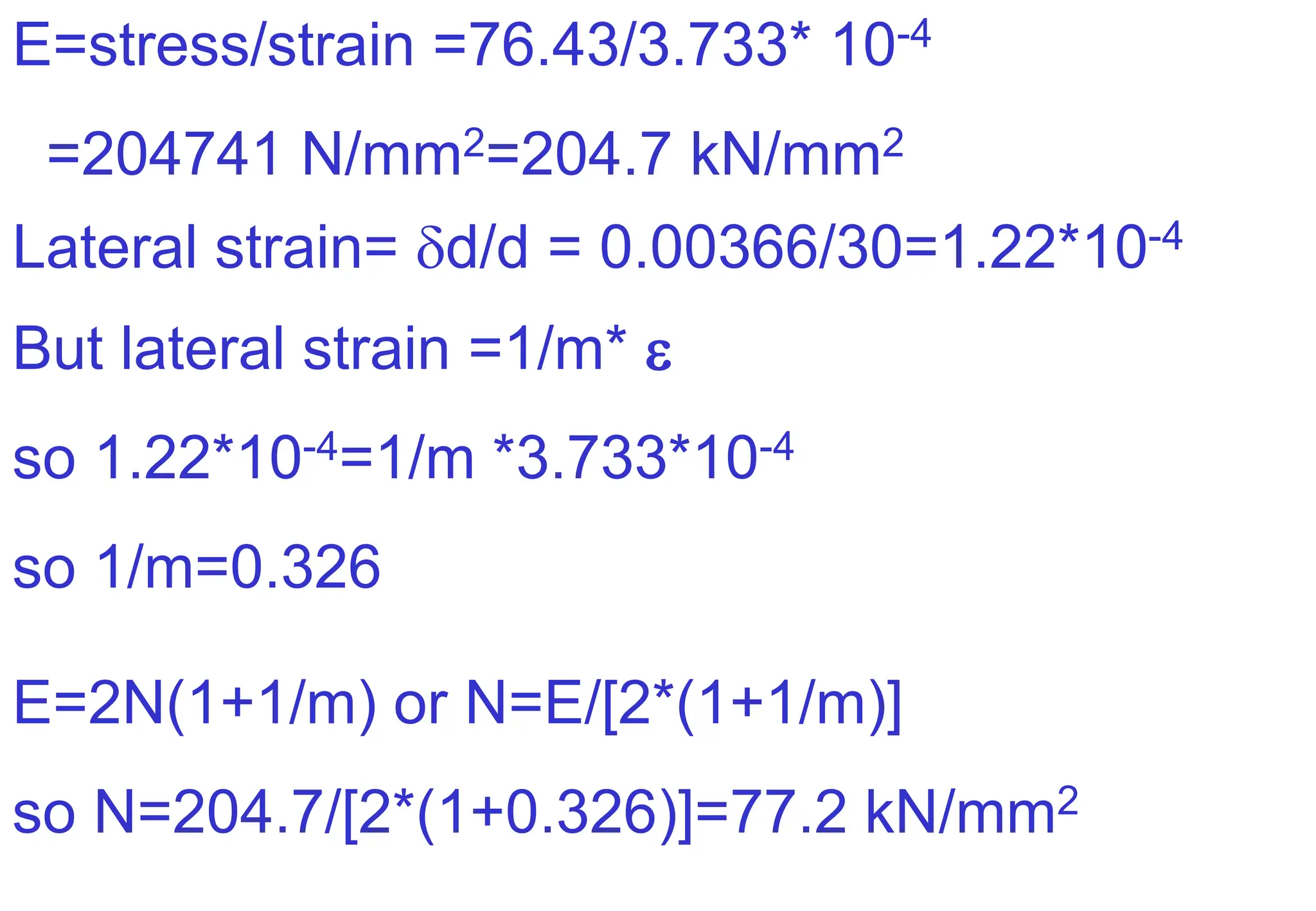 E=stress/strain =76.43/3.733* 10-4
=204741 N/mm2=204.7 kN/mm2
Lateral strain= d/d = 0.00366/30=1.22*10-4
But lateral strain =1/m* 
so 1.22*10-4=1/m *3.733*10-4
so 1/m=0.326
E=2N(1+1/m) or N=E/[2*(1+1/m)]
so N=204.7/[2*(1+0.326)]=77.2 kN/mm2
 