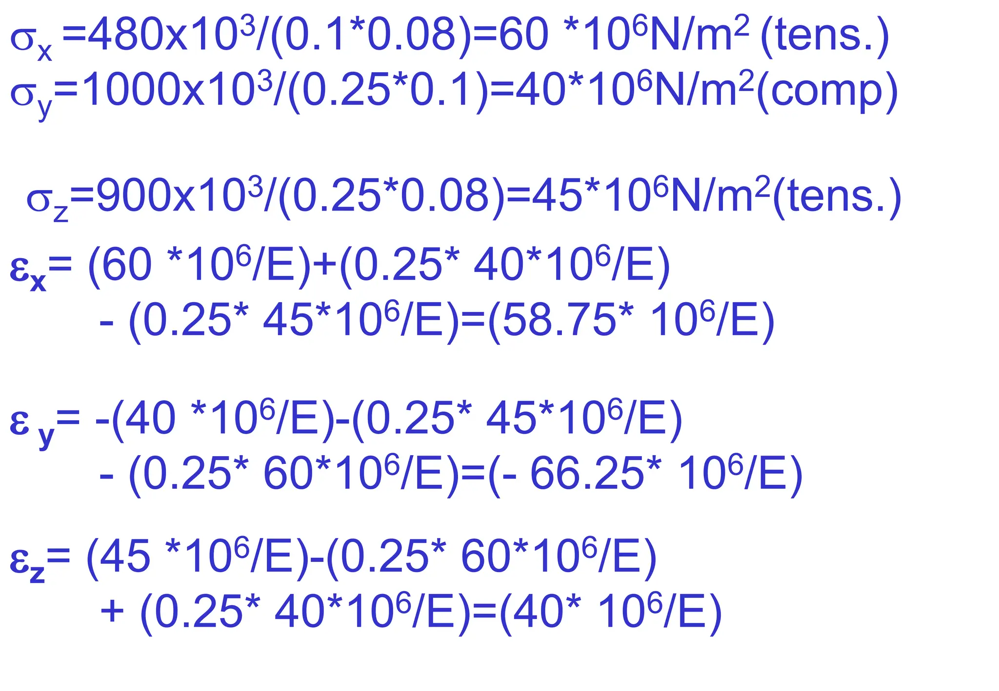 x =480x103/(0.1*0.08)=60 *106N/m2 (tens.)
y=1000x103/(0.25*0.1)=40*106N/m2(comp)
z=900x103/(0.25*0.08)=45*106N/m2(tens.)
x= (60 *106/E)+(0.25* 40*106/E)
- (0.25* 45*106/E)=(58.75* 106/E)
 y= -(40 *106/E)-(0.25* 45*106/E)
- (0.25* 60*106/E)=(- 66.25* 106/E)
z= (45 *106/E)-(0.25* 60*106/E)
+ (0.25* 40*106/E)=(40* 106/E)
 