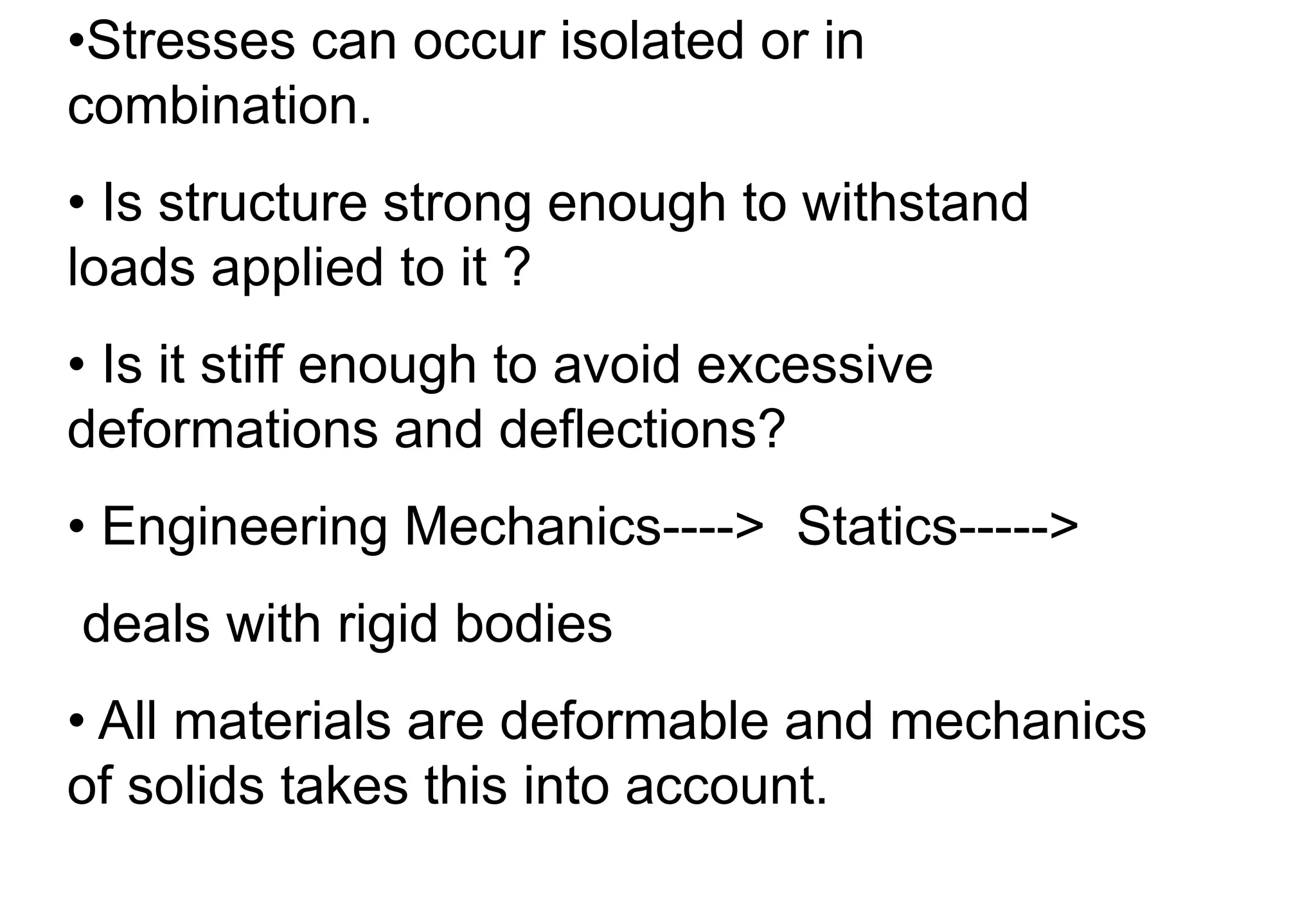 •Stresses can occur isolated or in
combination.
• Is structure strong enough to withstand
loads applied to it ?
• Is it stiff enough to avoid excessive
deformations and deflections?
• Engineering Mechanics----> Statics----->
deals with rigid bodies
• All materials are deformable and mechanics
of solids takes this into account.
 