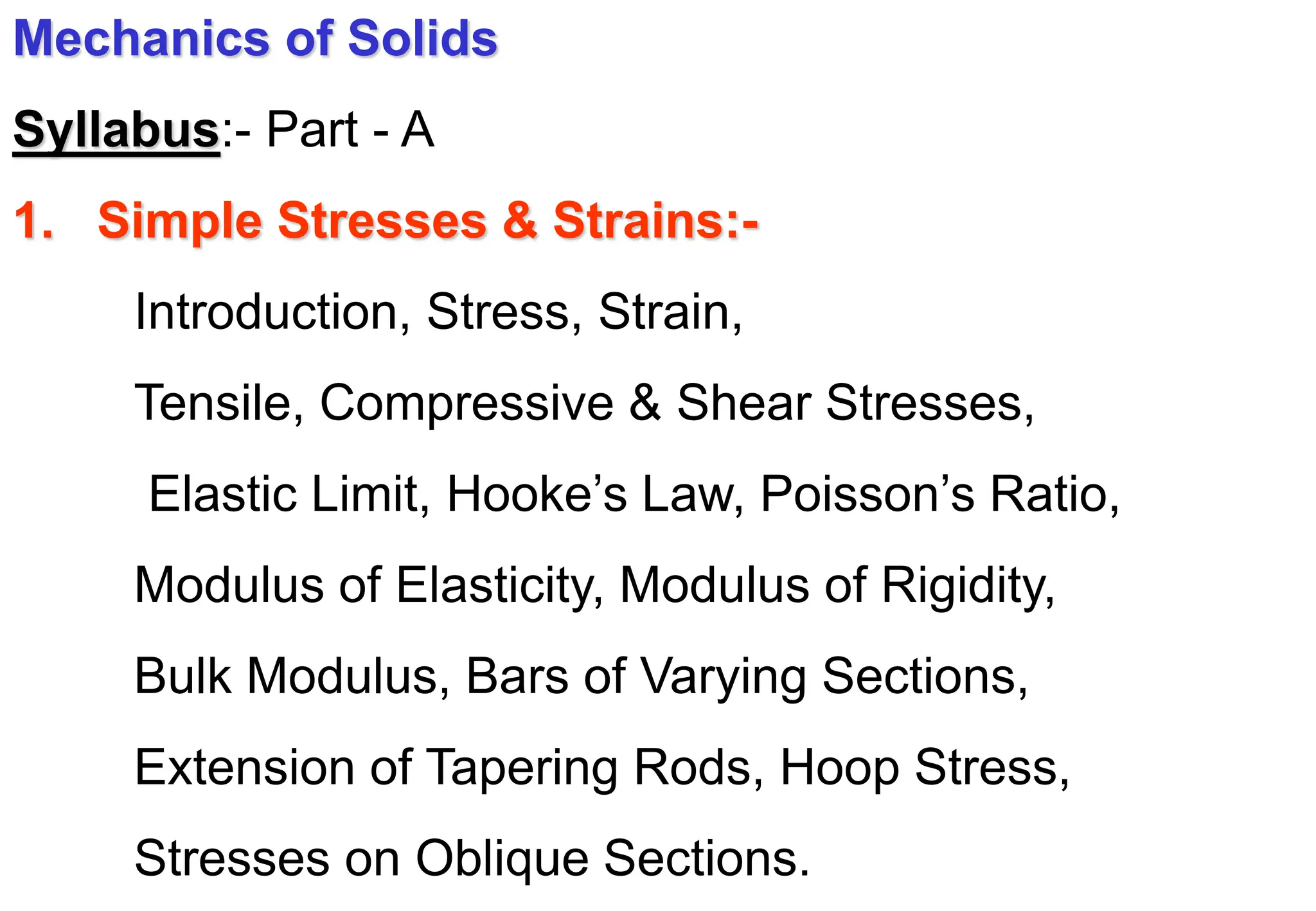 Mechanics of Solids
Syllabus:- Part - A
1. Simple Stresses & Strains:-
Introduction, Stress, Strain,
Tensile, Compressive & Shear Stresses,
Elastic Limit, Hooke’s Law, Poisson’s Ratio,
Modulus of Elasticity, Modulus of Rigidity,
Bulk Modulus, Bars of Varying Sections,
Extension of Tapering Rods, Hoop Stress,
Stresses on Oblique Sections.
 