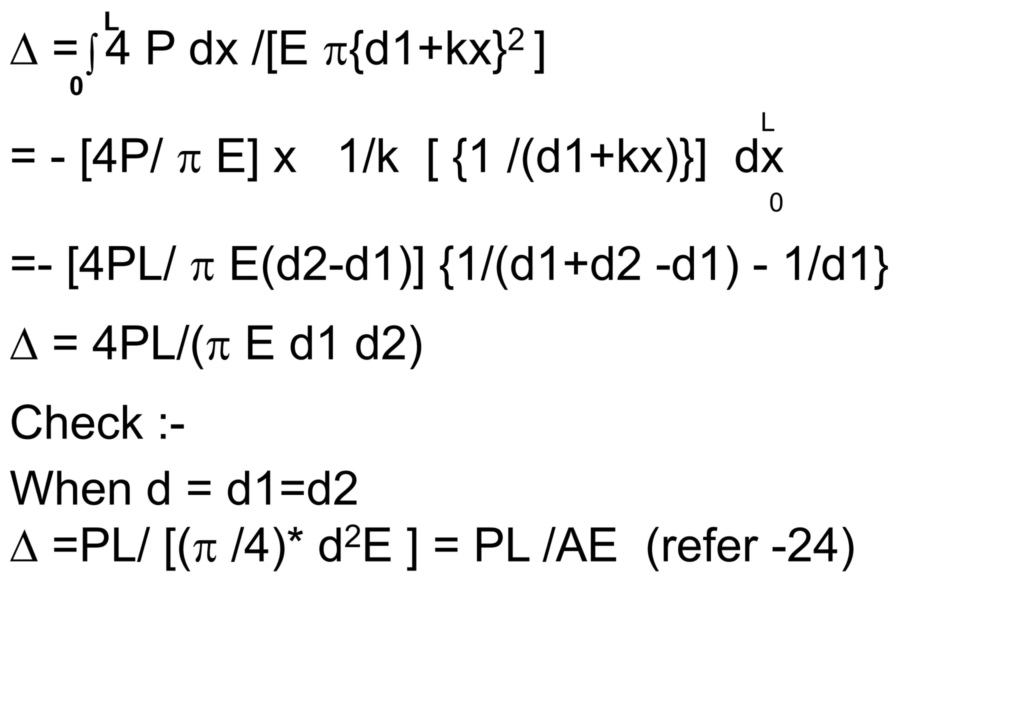  = 4 P dx /[E {d1+kx}2 ]
= - [4P/  E] x 1/k [ {1 /(d1+kx)}] dx
=- [4PL/  E(d2-d1)] {1/(d1+d2 -d1) - 1/d1}
 = 4PL/( E d1 d2)
Check :-
When d = d1=d2
 =PL/ [( /4)* d2E ] = PL /AE (refer -24)

L
0
L
0
 