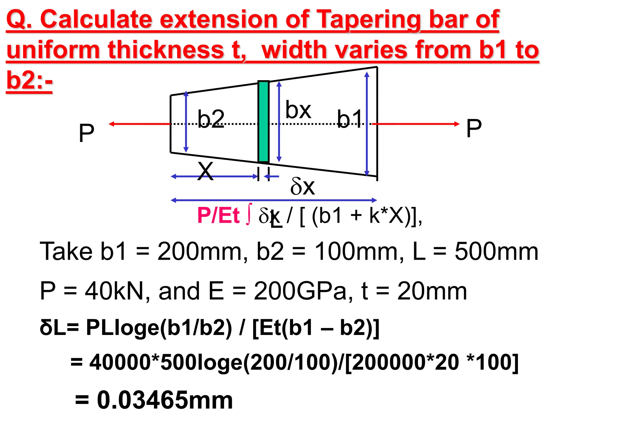 P
P
X
L
b2 b1
bx
x
Take b1 = 200mm, b2 = 100mm, L = 500mm
P = 40kN, and E = 200GPa, t = 20mm
δL= PLloge(b1/b2) / [Et(b1 – b2)]
= 40000*500loge(200/100)/[200000*20 *100]
= 0.03465mm
Q. Calculate extension of Tapering bar of
uniform thickness t, width varies from b1 to
b2:-
P/Et ∫ x / [ (b1 + k*X)],
 