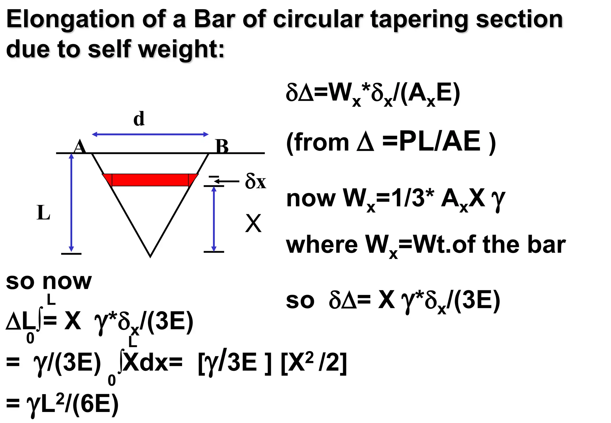 Elongation of a Bar of circular tapering section
due to self weight:
=Wx*x/(AxE)
(from  =PL/AE )
now Wx=1/3* AxX 
where Wx=Wt.of the bar
so = X *x/(3E)
so now
L = X *x/(3E)
= /(3E) Xdx= [/3E ] [X2 /2]
= L2/(6E)

L
0

L
0
x
L
d
A B
X
 